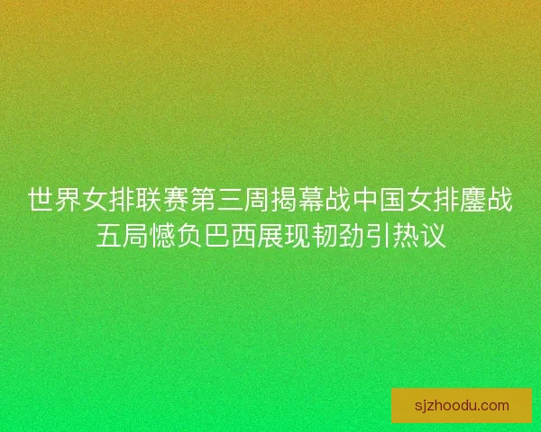 世界女排联赛第三周揭幕战中国女排鏖战五局憾负巴西展现韧劲引热议