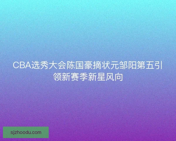 CBA选秀大会陈国豪摘状元邹阳第五引领新赛季新星风向