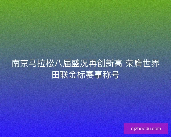 南京马拉松八届盛况再创新高 荣膺世界田联金标赛事称号