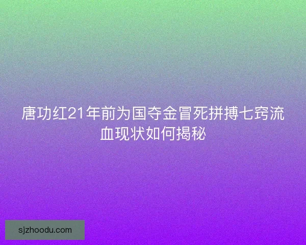 唐功红21年前为国夺金冒死拼搏七窍流血现状如何揭秘
