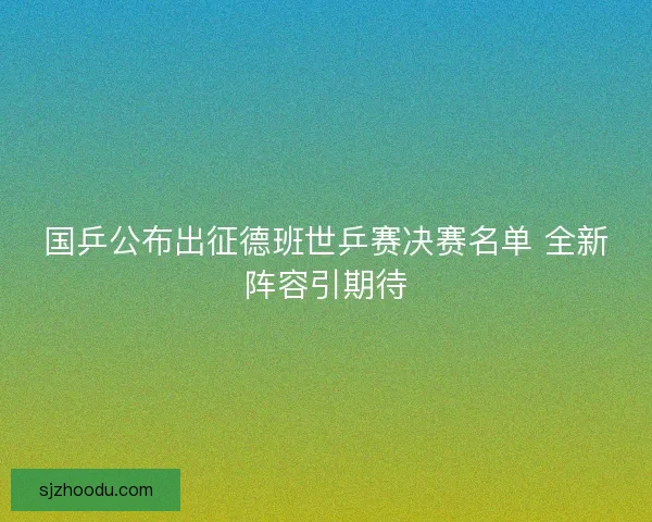 国乒公布出征德班世乒赛决赛名单 全新阵容引期待